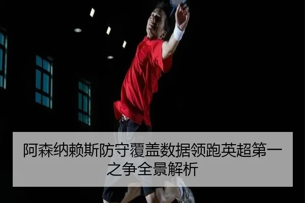 阿森纳赖斯防守覆盖数据领跑英超第一之争全景解析