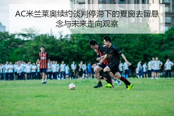 AC米兰莱奥续约谈判停滞下的夏窗去留悬念与未来走向观察
