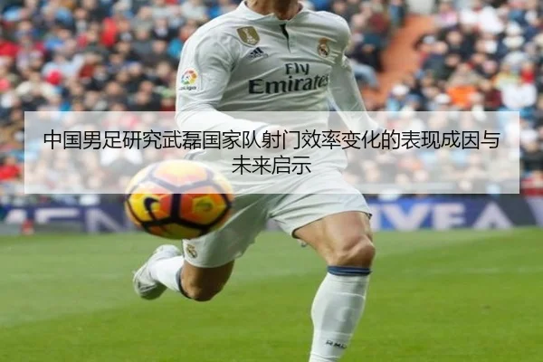 中国男足研究武磊国家队射门效率变化的表现成因与未来启示