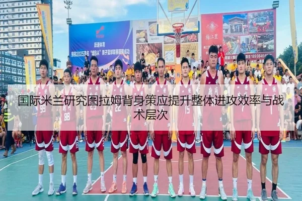 国际米兰研究图拉姆背身策应提升整体进攻效率与战术层次