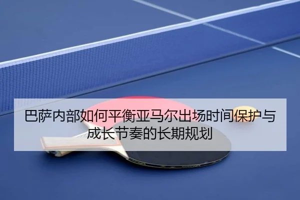 巴萨内部如何平衡亚马尔出场时间保护与成长节奏的长期规划