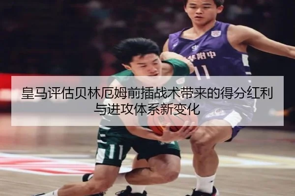 皇马评估贝林厄姆前插战术带来的得分红利与进攻体系新变化