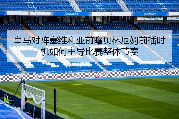 皇马对阵塞维利亚前瞻贝林厄姆前插时机如何主导比赛整体节奏